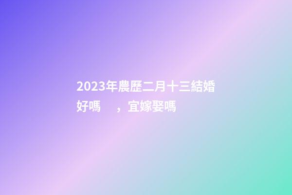 2023年農歷二月十三結婚好嗎，宜嫁娶嗎